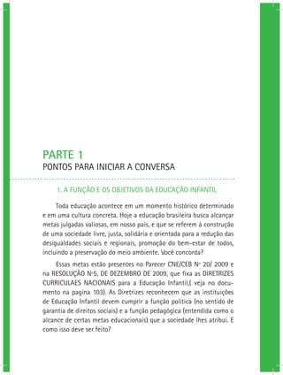 PARTE 1
PONTOS PARA INICIAR A CONVERSA
1. A FUNÇÃO E OS OBJETIVOS DA EDUCAÇÃO INFANTIL
Toda educação acontece em um momento histórico determinado
e em uma cultura concreta. Hoje a educação brasileira busca alcançar
metas julgadas valiosas, em nosso país, e que se referem à construção
de uma sociedade livre, justa, solidária e orientada para a redução das
desigualdades sociais e regionais, promoção do bem-estar de todos,
incluindo a preservação do meio ambiente. Você concorda?
Essas metas estão presentes no Parecer CNE/CEB Nº 20/ 2009 e
na RESOLUÇÃO Nº5, DE DEZEMBRO DE 2009, que fixa as DIRETRIZES
CURRICULAES NACIONAIS para a Educação Infantil,( veja no docu-
mento na pagina 103). As Diretrizes reconhecem que as instituições
de Educação Infantil devem cumprir a função política (no sentido de
garantia de direitos sociais) e a função pedagógica (entendida como o
alcance de certas metas educacionais) que a sociedade lhes atribui. E
como isso deve ser feito?
 