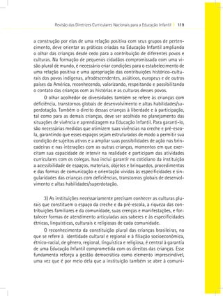 Revisão das Diretrizes Curriculares Nacionais para a Educação Infantil I 119
a construção por elas de uma relação positiva com seus grupos de perten-
cimento, deve orientar as práticas criadas na Educação Infantil ampliando
o olhar das crianças desde cedo para a contribuição de diferentes povos e
culturas. Na formação de pequenos cidadãos compromissada com uma vi-
são plural de mundo, é necessário criar condições para o estabelecimento de
uma relação positiva e uma apropriação das contribuições histórico-cultu-
rais dos povos indígenas, afrodescendentes, asiáticos, europeus e de outros
países da América, reconhecendo, valorizando, respeitando e possibilitando
o contato das crianças com as histórias e as culturas desses povos.
O olhar acolhedor de diversidades também se refere às crianças com
deficiência, transtornos globais de desenvolvimento e altas habilidades/su-
perdotação. Também o direito dessas crianças à liberdade e à participação,
tal como para as demais crianças, deve ser acolhido no planejamento das
situações de vivência e aprendizagem na Educação Infantil. Para garanti-lo,
são necessárias medidas que otimizem suas vivências na creche e pré-esco-
la, garantindo que esses espaços sejam estruturados de modo a permitir sua
condição de sujeitos ativos e a ampliar suas possibilidades de ação nas brin-
cadeiras e nas interações com as outras crianças, momentos em que exer-
citam sua capacidade de intervir na realidade e participam das atividades
curriculares com os colegas. Isso inclui garantir no cotidiano da instituição
a acessibilidade de espaços, materiais, objetos e brinquedos, procedimentos
e das formas de comunicação e orientação vividas às especificidades e sin-
gularidades das crianças com deficiências, transtornos globais de desenvol-
vimento e altas habilidades/superdotação.
3) As instituições necessariamente precisam conhecer as culturas plu-
rais que constituem o espaço da creche e da pré-escola, a riqueza das con-
tribuições familiares e da comunidade, suas crenças e manifestações, e for-
talecer formas de atendimento articuladas aos saberes e às especificidades
étnicas, linguísticas, culturais e religiosas de cada comunidade.
O reconhecimento da constituição plural das crianças brasileiras, no
que se refere à  identidade cultural e regional e à filiação socioeconômica,
étnico-racial, de gênero, regional, linguística e religiosa, é central à garantia
de uma Educação Infantil comprometida com os direitos das crianças. Esse
fundamento reforça a gestão democrática como elemento imprescindível,
uma vez que é por meio dela que a instituição também se abre à comuni-
 