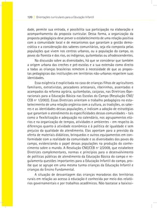 120 I Orientações curriculares para a Educação Infantil
dade, permite sua entrada, e possibilita sua participação na elaboração e
acompanhamento da proposta curricular. Dessa forma, a organização da
proposta pedagógica deve prever o estabelecimento de uma relação positiva
com a comunidade local e de mecanismos que garantam a gestão demo-
crática e a consideração dos saberes comunitários, seja ela composta pelas
populações que vivem nos centros urbanos, ou a população do campo, os
povos da floresta e dos rios, os indígenas, quilombolas ou afrodescendentes.
Na discussão sobre as diversidades, há que se considerar que também
a origem urbana das creches e pré-escolas e a sua extensão como direito
a todas as crianças brasileiras remetem à necessidade de que as propos-
tas pedagógicas das instituições em territórios não-urbanos respeitem suas
identidades.
Essa exigência é explicitada no caso de crianças filhos de agricultores
familiares, extrativistas, pescadores artesanais, ribeirinhos, assentados e
acampados da reforma agrária, quilombolas, caiçaras, nas Diretrizes Ope-
racionais para a Educação Básica nas Escolas do Campo (Resolução CNE/
CEB nº 1/2002). Essas Diretrizes orientam o trabalho pedagógico no esta-
belecimento de uma relação orgânica com a cultura, as tradições, os sabe-
res e as identidades dessas populações, e indicam a adoção de estratégias
que garantam o atendimento às especificidades dessas comunidades - tais
como a flexibilização e adequação no calendário, nos agrupamentos etá-
rios e na organização de tempos, atividades e ambientes - em respeito às
diferenças quanto à atividade econômica e à política de igualdade e sem
prejuízo da qualidade do atendimento. Elas apontam para a previsão da
oferta de materiais didáticos, brinquedos e outros equipamentos em con-
formidade com a realidade da comunidade e as diversidades dos povos do
campo, evidenciando o papel dessas populações na produção do conhe-
cimento sobre o mundo. A Resolução CNE/CEB nº 2/2008, que estabelece
Diretrizes complementares, normas e princípios para o desenvolvimento
de políticas públicas de atendimento da Educação Básica do campo e re-
gulamenta questões importantes para a Educação Infantil do campo, pro-
íbe que se agrupe em uma mesma turma crianças da Educação Infantil e
crianças do Ensino Fundamental.
A situação de desvantagem das crianças moradoras dos territórios
rurais em relação ao acesso à educação é conhecida por meio dos relató-
rios governamentais e por trabalhos acadêmicos. Não bastasse a baixíssi-
 
