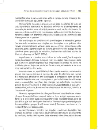 Revisão das Diretrizes Curriculares Nacionais para a Educação Infantil I 125
explicações sobre o que ocorre à sua volta e consigo mesma enquanto de-
senvolvem formas de agir, sentir e pensar.
O importante é apoiar as crianças, desde cedo e ao longo de todas as
suas experiências cotidianas na Educação Infantil no estabelecimento de
uma relação positiva com a instituição educacional, no fortalecimento de
sua auto-estima, no interesse e curiosidade pelo conhecimento do mundo,
na familiaridade com diferentes linguagens, na aceitação e acolhimento das
diferenças entre as pessoas.
Na explicitação do ambiente de aprendizagem, é necessário pensar
“um currículo sustentado nas relações, nas interações e em práticas edu-
cativas intencionalmente voltadas para as experiências concretas da vida
cotidiana, para a aprendizagem da cultura, pelo convívio no espaço da vida
coletiva e para a produção de narrativas, individuais e coletivas, através de
diferentes linguagens” (MEC, 2009a).
A professora e o professor necessitam articular condições de organi-
zação dos espaços, tempos, materiais e das interações nas atividades para
que as crianças possam expressar sua imaginação nos gestos, no corpo, na
oralidade e/ou na língua de sinais, no faz de conta, no desenho e em suas
primeiras tentativas de escrita.
A criança deve ter possibilidade de fazer deslocamentos e movimentos
amplos nos espaços internos e externos às salas de referência das turmas
e à instituição, envolver-se em explorações e brincadeiras com objetos e
materiais diversificados que contemplem as particularidades das diferentes
idades, as condições específicas das crianças com deficiência, transtornos
globais do desenvolvimento e altas habilidades/superdotação, e as diversi-
dades sociais, culturais, étnico-raciais e linguísticas das crianças, famílias e
comunidade regional. 
De modo a proporcionar às crianças diferentes experiências de intera-
ções que lhes possibilitem construir saberes, fazer amigos, aprender a cui-
dar de si e a conhecer suas próprias preferências e características, deve-se
possibilitar que elas participem de diversas formas de agrupamento (grupos
de mesma idade e grupos de diferentes idades), formados com base em cri-
térios estritamente pedagógicos.
As especificidades e os interesses singulares e coletivos dos bebês e das
crianças das demais faixas etárias devem ser considerados no planejamento
do currículo, vendo a criança em cada momento como uma pessoa inteira
 
