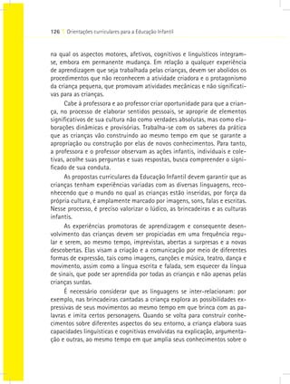 126 I Orientações curriculares para a Educação Infantil
na qual os aspectos motores, afetivos, cognitivos e linguísticos integram-
se, embora em permanente mudança. Em relação a qualquer experiência
de aprendizagem que seja trabalhada pelas crianças, devem ser abolidos os
procedimentos que não reconhecem a atividade criadora e o protagonismo
da criança pequena, que promovam atividades mecânicas e não significati-
vas para as crianças.
Cabe à professora e ao professor criar oportunidade para que a crian-
ça, no processo de elaborar sentidos pessoais, se aproprie de elementos
significativos de sua cultura não como verdades absolutas, mas como ela-
borações dinâmicas e provisórias. Trabalha-se com os saberes da prática
que as crianças vão construindo ao mesmo tempo em que se garante a
apropriação ou construção por elas de novos conhecimentos. Para tanto,
a professora e o professor observam as ações infantis, individuais e cole-
tivas, acolhe suas perguntas e suas respostas, busca compreender o signi-
ficado de sua conduta.
As propostas curriculares da Educação Infantil devem garantir que as
crianças tenham experiências variadas com as diversas linguagens, reco-
nhecendo que o mundo no qual as crianças estão inseridas, por força da
própria cultura, é amplamente marcado por imagens, sons, falas e escritas.
Nesse processo, é preciso valorizar o lúdico, as brincadeiras e as culturas
infantis.
As experiências promotoras de aprendizagem e consequente desen-
volvimento das crianças devem ser propiciadas em uma frequência regu-
lar e serem, ao mesmo tempo, imprevistas, abertas a surpresas e a novas
descobertas. Elas visam a criação e a comunicação por meio de diferentes
formas de expressão, tais como imagens, canções e música, teatro, dança e
movimento, assim como a língua escrita e falada, sem esquecer da língua
de sinais, que pode ser aprendida por todas as crianças e não apenas pelas
crianças surdas.
É necessário considerar que as linguagens se inter-relacionam: por
exemplo, nas brincadeiras cantadas a criança explora as possibilidades ex-
pressivas de seus movimentos ao mesmo tempo em que brinca com as pa-
lavras e imita certos personagens. Quando se volta para construir conhe-
cimentos sobre diferentes aspectos do seu entorno, a criança elabora suas
capacidades linguísticas e cognitivas envolvidas na explicação, argumenta-
ção e outras, ao mesmo tempo em que amplia seus conhecimentos sobre o
 