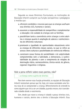 12 I Orientações curriculares para a Educação Infantil
Segundo as novas Diretrizes Curriculares, as instituições de
Educação Infantil cumprem sua função sociopolítica e pedagógica
à medida que:
a. oferecem condições e recursos para que as crianças usufruam
seus direitos civis, humanos e sociais;
b. assumem a responsabilidade de compartilhar e complementar
a educação e do cuidado às crianças com as famílias;
c. possibilitam tanto a convivência entre crianças e entre adul-
tos e crianças quanto à ampliação de saberes e conhecimen-
tos de diferentes naturezas;
d.	promovem a igualdade de oportunidades educacionais entre
as crianças de diferentes classes sociais, no que se refere ao
acesso a bens culturais e possibilidades de vivência da infância;
e. constroem novas formas de sociabilidade e de subjetividade
comprometidas com a ludicidade, a democracia, a susten-
tabilidade do planeta e com o rompimento de relações de
dominação etária, socioeconômico, étnico-racial, de gênero,
regional, linguístico e religioso.
Vale a pena refletir sobre esses pontos, não?
- a criança como sujeito de direitos
Para bem exercer essa função primordial, as equipes de Educação
Infantil necessitam pensar que há, hoje, em nossa sociedade uma for-
ma nova de se compreender a criança. Diferentemente de entendê-la
como alguém que virá a ser um cidadão, quando crescer, ela é conside-
rada cidadão desde o nascimento.
Sim, desde que nasce a criança é cidadã e possui direitos civis,
humanos e sociais, dentre eles o direito à Educação Infantil. Essa
 