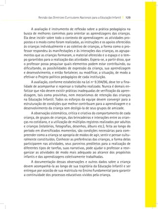 Revisão das Diretrizes Curriculares Nacionais para a Educação Infantil I 129
A avaliação é instrumento de reflexão sobre a prática pedagógica na
busca de melhores caminhos para orientar as aprendizagens das crianças.
Ela deve incidir sobre todo o contexto de aprendizagem: as atividades pro-
postas e o modo como foram realizadas, as instruções e os apoios oferecidos
às crianças individualmente e ao coletivo de crianças, a forma como o pro-
fessor respondeu às manifestações e às interações das crianças, os agrupa-
mentos que as crianças formaram, o material oferecido e o espaço e o tem-
po garantidos para a realização das atividades. Espera-se, a partir disso, que
o professor possa pesquisar quais elementos podem estar contribuindo, ou
dificultando, as possibilidades de expressão da criança, sua aprendizagem
e desenvolvimento, e então fortalecer, ou modificar, a situação, de modo a
efetivar o Projeto político pedagógico de cada instituição.
A avaliação, conforme estabelecido na Lei nº 9.394/96, deve ter a fina-
lidade de acompanhar e repensar o trabalho realizado. Nunca é demais en-
fatizar que não devem existir práticas inadequadas de verificação da apren-
dizagem, tais como provinhas, nem mecanismos de retenção das crianças
na Educação Infantil. Todos os esforços da equipe devem convergir para a
estruturação de condições que melhor contribuam para a aprendizagem e o
desenvolvimento da criança sem desligá-la de seus grupos de amizade.
A observação sistemática, crítica e criativa do comportamento de cada
criança, de grupos de crianças, das brincadeiras e interações entre as crian-
ças no cotidiano, e a utilização de múltiplos registros realizados por adultos
e crianças (relatórios, fotografias, desenhos, álbuns etc.), feita ao longo do
período em diversificados momentos, são condições necessárias para com-
preender como a criança se apropria de modos de agir, sentir e pensar cultu-
ralmente constituídos. Conhecer as preferências das crianças, a forma delas
participarem nas atividades, seus parceiros prediletos para a realização de
diferentes tipos de tarefas, suas narrativas, pode ajudar o professor a reor-
ganizar as atividades de modo mais adequado ao alcance dos propósitos
infantis e das aprendizagens coletivamente trabalhadas.
A documentação dessas observações e outros dados sobre a criança
devem acompanhá-la ao longo de sua trajetória da Educação Infantil e ser
entregue por ocasião de sua matrícula no Ensino Fundamental para garantir
a continuidade dos processos educativos vividos pela criança.
 