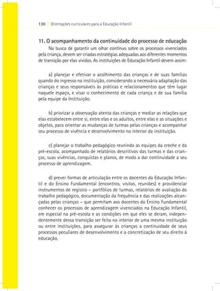 130 I Orientações curriculares para a Educação Infantil
11. O acompanhamento da continuidade do processo de educação
Na busca de garantir um olhar contínuo sobre os processos vivenciados
pela criança, devem ser criadas estratégias adequadas aos diferentes momentos
de transição por elas vividos. As instituições de Educação Infantil devem assim:
a) planejar e efetivar o acolhimento das crianças e de suas famílias
quando do ingresso na instituição, considerando a necessária adaptação das
crianças e seus responsáveis às práticas e relacionamentos que têm lugar
naquele espaço, e visar o conhecimento de cada criança e de sua família
pela equipe da Instituição.
b) priorizar a observação atenta das crianças e mediar as relações que
elas estabelecem entre si, entre elas e os adultos, entre elas e as situações e
objetos, para orientar as mudanças de turmas pelas crianças e acompanhar
seu processo de vivência e desenvolvimento no interior da instituição.
c) planejar o trabalho pedagógico reunindo as equipes da creche e da
pré-escola, acompanhado de relatórios descritivos das turmas e das crian-
ças, suas vivências, conquistas e planos, de modo a dar continuidade a seu
processo de aprendizagem.
d) prever formas de articulação entre os docentes da Educação Infan-
til e do Ensino Fundamental (encontros, visitas, reuniões) e providenciar
instrumentos de registro – portfólios de turmas, relatórios de avaliação do
trabalho pedagógico, documentação da frequência e das realizações alcan-
çadas pelas crianças – que permitam aos docentes do Ensino Fundamental
conhecer os processos de aprendizagem vivenciados na Educação Infantil,
em especial na pré-escola e as condições em que eles se deram, indepen-
dentemente dessa transição ser feita no interior de uma mesma instituição
ou entre instituições, para assegurar às crianças a continuidade de seus
processos peculiares de desenvolvimento e a concretização de seu direito à
educação.
 