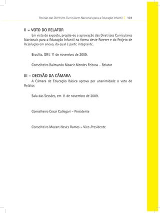 Revisão das Diretrizes Curriculares Nacionais para a Educação Infantil I 131
II – VOTO DO RELATOR
Em vista do exposto, propõe-se a aprovação das Diretrizes Curriculares
Nacionais para a Educação Infantil na forma deste Parecer e do Projeto de
Resolução em anexo, do qual é parte integrante.
Brasília, (DF), 11 de novembro de 2009.
Conselheiro Raimundo Moacir Mendes Feitosa – Relator
III – DECISÃO DA CÂMARA
A Câmara de Educação Básica aprova por unanimidade o voto do
Relator.
Sala das Sessões, em 11 de novembro de 2009.
Conselheiro Cesar Callegari – Presidente
Conselheiro Mozart Neves Ramos – Vice-Presidente
 