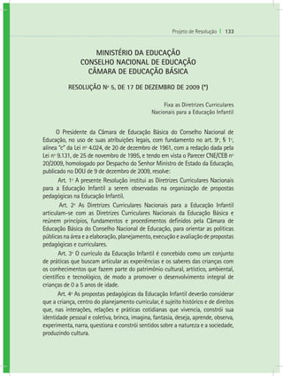 Projeto de Resolução I 133
MINISTÉRIO DA EDUCAÇÃO
CONSELHO NACIONAL DE EDUCAÇÃO
CÂMARA DE EDUCAÇÃO BÁSICA
RESOLUÇÃO Nº 5, DE 17 DE DEZEMBRO DE 2009 (*)
Fixa as Diretrizes Curriculares
Nacionais para a Educação Infantil
O Presidente da Câmara de Educação Básica do Conselho Nacional de
Educação, no uso de suas atribuições legais, com fundamento no art. 9º, § 1º,
alínea “c” da Lei nº 4.024, de 20 de dezembro de 1961, com a redação dada pela
Lei nº 9.131, de 25 de novembro de 1995, e tendo em vista o Parecer CNE/CEB nº
20/2009, homologado por Despacho do Senhor Ministro de Estado da Educação,
publicado no DOU de 9 de dezembro de 2009, resolve:
Art. 1º A presente Resolução institui as Diretrizes Curriculares Nacionais
para a Educação Infantil a serem observadas na organização de propostas
pedagógicas na Educação Infantil.
Art. 2º As Diretrizes Curriculares Nacionais para a Educação Infantil
articulam-se com as Diretrizes Curriculares Nacionais da Educação Básica e
reúnem princípios, fundamentos e procedimentos definidos pela Câmara de
Educação Básica do Conselho Nacional de Educação, para orientar as políticas
públicasnaáreaeaelaboração,planejamento,execuçãoeavaliaçãodepropostas
pedagógicas e curriculares.
Art. 3º O currículo da Educação Infantil é concebido como um conjunto
de práticas que buscam articular as experiências e os saberes das crianças com
os conhecimentos que fazem parte do patrimônio cultural, artístico, ambiental,
científico e tecnológico, de modo a promover o desenvolvimento integral de
crianças de 0 a 5 anos de idade.
Art. 4º As propostas pedagógicas da Educação Infantil deverão considerar
que a criança, centro do planejamento curricular, é sujeito histórico e de direitos
que, nas interações, relações e práticas cotidianas que vivencia, constrói sua
identidade pessoal e coletiva, brinca, imagina, fantasia, deseja, aprende, observa,
experimenta, narra, questiona e constrói sentidos sobre a natureza e a sociedade,
produzindo cultura.
 