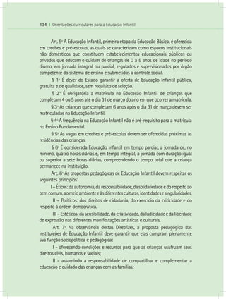 134 I Orientações curriculares para a Educação Infantil
Art. 5º A Educação Infantil, primeira etapa da Educação Básica, é oferecida
em creches e pré-escolas, as quais se caracterizam como espaços institucionais
não domésticos que constituem estabelecimentos educacionais públicos ou
privados que educam e cuidam de crianças de 0 a 5 anos de idade no período
diurno, em jornada integral ou parcial, regulados e supervisionados por órgão
competente do sistema de ensino e submetidos a controle social.
§ 1º É dever do Estado garantir a oferta de Educação Infantil pública,
gratuita e de qualidade, sem requisito de seleção.
§ 2° É obrigatória a matrícula na Educação Infantil de crianças que
completam 4 ou 5 anos até o dia 31 de março do ano em que ocorrer a matrícula.
§ 3º As crianças que completam 6 anos após o dia 31 de março devem ser
matriculadas na Educação Infantil.
§ 4º A frequência na Educação Infantil não é pré-requisito para a matrícula
no Ensino Fundamental.
§ 5º As vagas em creches e pré-escolas devem ser oferecidas próximas às
residências das crianças.
§ 6º É considerada Educação Infantil em tempo parcial, a jornada de, no
mínimo, quatro horas diárias e, em tempo integral, a jornada com duração igual
ou superior a sete horas diárias, compreendendo o tempo total que a criança
permanece na instituição.
Art. 6º As propostas pedagógicas de Educação Infantil devem respeitar os
seguintes princípios:
I–Éticos:daautonomia,daresponsabilidade,dasolidariedadeedorespeitoao
bemcomum,aomeioambienteeàsdiferentesculturas,identidadesesingularidades.
	 II – Políticos: dos direitos de cidadania, do exercício da criticidade e do
respeito à ordem democrática.
	 III–Estéticos:dasensibilidade,dacriatividade,daludicidadeedaliberdade
de expressão nas diferentes manifestações artísticas e culturais.
	 Art. 7º Na observância destas Diretrizes, a proposta pedagógica das
instituições de Educação Infantil deve garantir que elas cumpram plenamente
sua função sociopolítica e pedagógica:
	 I - oferecendo condições e recursos para que as crianças usufruam seus
direitos civis, humanos e sociais;
	 II - assumindo a responsabilidade de compartilhar e complementar a
educação e cuidado das crianças com as famílias;
 