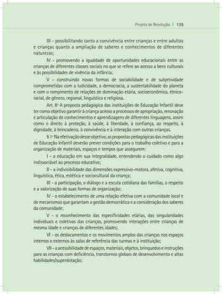 Projeto de Resolução I 135
	 III - possibilitando tanto a convivência entre crianças e entre adultos
e crianças quanto a ampliação de saberes e conhecimentos de diferentes
naturezas;
	 IV - promovendo a igualdade de oportunidades educacionais entre as
crianças de diferentes classes sociais no que se refere ao acesso a bens culturais
e às possibilidades de vivência da infância;
	 V - construindo novas formas de sociabilidade e de subjetividade
comprometidas com a ludicidade, a democracia, a sustentabilidade do planeta
e com o rompimento de relações de dominação etária, socioeconômica, étnico-
racial, de gênero, regional, linguística e religiosa.
	 Art. 8º A proposta pedagógica das instituições de Educação Infantil deve
tercomoobjetivogarantiràcriançaacessoaprocessosdeapropriação,renovação
e articulação de conhecimentos e aprendizagens de diferentes linguagens, assim
como o direito à proteção, à saúde, à liberdade, à confiança, ao respeito, à
dignidade, à brincadeira, à convivência e à interação com outras crianças.
	 §1ºNaefetivaçãodesseobjetivo,aspropostaspedagógicasdasinstituições
de Educação Infantil deverão prever condições para o trabalho coletivo e para a
organização de materiais, espaços e tempos que assegurem:
	 I - a educação em sua integralidade, entendendo o cuidado como algo
indissociável ao processo educativo;
	 II - a indivisibilidade das dimensões expressivo-motora, afetiva, cognitiva,
linguística, ética, estética e sociocultural da criança;
	 III - a participação, o diálogo e a escuta cotidiana das famílias, o respeito
e a valorização de suas formas de organização;
	 IV - o estabelecimento de uma relação efetiva com a comunidade local e
de mecanismos que garantam a gestão democrática e a consideração dos saberes
da comunidade;
	 V - o reconhecimento das especificidades etárias, das singularidades
individuais e coletivas das crianças, promovendo interações entre crianças de
mesma idade e crianças de diferentes idades;
	 VI - os deslocamentos e os movimentos amplos das crianças nos espaços
internos e externos às salas de referência das turmas e à instituição;
	 VII-aacessibilidadedeespaços,materiais,objetos,brinquedoseinstruções
para as crianças com deficiência, transtornos globais de desenvolvimento e altas
habilidades/superdotação;
 