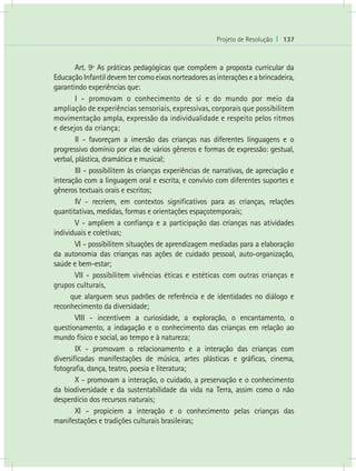Projeto de Resolução I 137
	 Art. 9º As práticas pedagógicas que compõem a proposta curricular da
EducaçãoInfantildevemtercomoeixosnorteadoresasinteraçõeseabrincadeira,
garantindo experiências que:
	 I - promovam o conhecimento de si e do mundo por meio da
ampliação de experiências sensoriais, expressivas, corporais que possibilitem
movimentação ampla, expressão da individualidade e respeito pelos ritmos
e desejos da criança;
	 II - favoreçam a imersão das crianças nas diferentes linguagens e o
progressivo domínio por elas de vários gêneros e formas de expressão: gestual,
verbal, plástica, dramática e musical;
	 III - possibilitem às crianças experiências de narrativas, de apreciação e
interação com a linguagem oral e escrita, e convívio com diferentes suportes e
gêneros textuais orais e escritos;
	 IV - recriem, em contextos significativos para as crianças, relações
quantitativas, medidas, formas e orientações espaçotemporais;
	 V - ampliem a confiança e a participação das crianças nas atividades
individuais e coletivas;
	 VI - possibilitem situações de aprendizagem mediadas para a elaboração
da autonomia das crianças nas ações de cuidado pessoal, auto-organização,
saúde e bem-estar;
	 VII - possibilitem vivências éticas e estéticas com outras crianças e
grupos culturais,
que alarguem seus padrões de referência e de identidades no diálogo e
reconhecimento da diversidade;
	 VIII - incentivem a curiosidade, a exploração, o encantamento, o
questionamento, a indagação e o conhecimento das crianças em relação ao
mundo físico e social, ao tempo e à natureza;
	 IX - promovam o relacionamento e a interação das crianças com
diversificadas manifestações de música, artes plásticas e gráficas, cinema,
fotografia, dança, teatro, poesia e literatura;
	 X - promovam a interação, o cuidado, a preservação e o conhecimento
da biodiversidade e da sustentabilidade da vida na Terra, assim como o não
desperdício dos recursos naturais;
	 XI - propiciem a interação e o conhecimento pelas crianças das
manifestações e tradições culturais brasileiras;
 