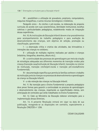 138 I Orientações curriculares para a Educação Infantil
	 XII - possibilitem a utilização de gravadores, projetores, computadores,
máquinas fotográficas, e outros recursos tecnológicos e midiáticos.
	 Parágrafo único - As creches e pré-escolas, na elaboração da proposta
curricular, de acordo com suas características, identidade institucional, escolhas
coletivas e particularidades pedagógicas, estabelecerão modos de integração
dessas experiências.
	 Art.10.AsinstituiçõesdeEducaçãoInfantildevemcriarprocedimentos
para acompanhamento do trabalho pedagógico e para avaliação do
desenvolvimento das crianças, sem objetivo de seleção, promoção ou
classificação, garantindo:
	 I - a observação crítica e criativa das atividades, das brincadeiras e
interações das crianças no cotidiano;
	 II - utilização de múltiplos registros realizados por adultos e crianças
(relatórios, fotografias, desenhos, álbuns etc.);
	 III - a continuidade dos processos de aprendizagens por meio da criação
de estratégias adequadas aos diferentes momentos de transição vividos pela
criança (transição casa/instituição de Educação Infantil, transições no interior
da instituição, transição creche/pré-escola e transição pré-escola/Ensino
Fundamental);
	 IV - documentação específica que permita às famílias conhecer o trabalho
dainstituiçãojuntoàscriançaseosprocessosdedesenvolvimentoeaprendizagem
da criança na Educação Infantil;
	 V - a não retenção das crianças na Educação Infantil.
	 Art. 11. Na transição para o Ensino Fundamental a proposta pedagógica
deve prever formas para garantir a continuidade no processo de aprendizagem
e desenvolvimento das crianças, respeitando as especificidades etárias, sem
antecipação de conteúdos que serão trabalhados no Ensino Fundamental.
	 Art. 12. Cabe ao Ministério da Educação elaborar orientações para a
implementação dessas Diretrizes.
	 Art. 13. A presente Resolução entrará em vigor na data de sua
publicação, revogando-se as disposições em contrário, especialmente a
Resolução CNE/CEB nº 1/99.
CESAR CALLEGARI
 