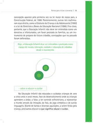 Pontos para iniciar a conversa I 13
concepção aparece pela primeira vez na lei maior de nosso país, a
Constituição Federal, de 1988. Posteriormente, outras leis reafirma-
ram esse direito, como o Estatuto da Criança e do Adolescente (1990)
e a Lei de Diretrizes e Bases da Educação Nacional (1996). Fica claro,
portanto, que a Educação Infantil não deve ser entendida como um
donativo a infortunados, um favor prestado às famílias, ou um ins-
trumento de preparo do futuro cidadão, concepções que no passado
foram defendidas.
Hoje, a Educação Infantil deve ser entendida e praticada como
espaço de escuta, interação, cuidado e educação de cidadãos
desde o nascimento.
- sobre o educar e cuidar
Na Educação Infantil são educadas e cuidadas crianças de zero
a cinco anos e onze meses, fase do desenvolvimento onde as crianças
aprendem a andar, a falar, a ter controle esfincteriano, a representar
o mundo através da imitação, da fala, do jogo simbólico e de outras
linguagens. Diante de tantas e diversas aquisições, a serem feitas pela
criança, precisamos discutir o que significa educar e cuidar.
 