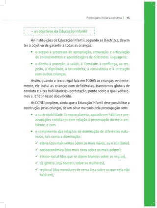 Pontos para iniciar a conversa I 15
- os objetivos da Educação Infantil
As instituições de Educação Infantil, segundo as Diretrizes, devem
ter o objetivo de garantir a todas as crianças:
•	 o acesso a processos de apropriação, renovação e articulação
de conhecimentos e aprendizagens de diferentes linguagens;
•	 o direito à proteção, à saúde, à liberdade, à confiança, ao res-
peito, à dignidade, à brincadeira, à convivência e à interação
com outras crianças.
Assim, quando o texto legal fala em TODAS as crianças, evidente-
mente, ele inclui as crianças com deficiências, transtornos globais de
conduta e altas habilidades/superdotação, ponto sobre o qual voltare-
mos a refletir nesse documento.
As DCNEI propõem, ainda, que a Educação Infantil deve possibilitar a
construção, pelas crianças, de um olhar marcado pela preocupação com:
•	 a sustentabilidade do nosso planeta, apoiado em hábitos e pre-
ocupações cotidianos com relação à preservação do meio am-
biente, e com
•	 o rompimento das relações de dominação de diferentes natu-
rezas, tais como a dominação:
99 etária (dos mais velhos sobre os mais novos, ou o contrário),
99 socioeconômica (dos mais ricos sobre os mais pobres),
99 étnico-racial (dos que se dizem brancos sobre os negros),
99 de gênero (dos homens sobre as mulheres),
99 regional (dos moradores de certa área sobre os que nela não
habitam),
 