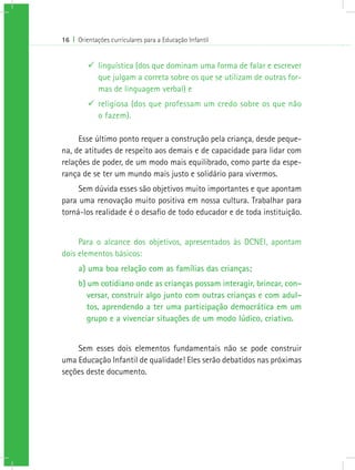 16 I Orientações curriculares para a Educação Infantil
99 linguística (dos que dominam uma forma de falar e escrever
que julgam a correta sobre os que se utilizam de outras for-
mas de linguagem verbal) e
99 religiosa (dos que professam um credo sobre os que não
o fazem).
Esse último ponto requer a construção pela criança, desde peque-
na, de atitudes de respeito aos demais e de capacidade para lidar com
relações de poder, de um modo mais equilibrado, como parte da espe-
rança de se ter um mundo mais justo e solidário para vivermos.
Sem dúvida esses são objetivos muito importantes e que apontam
para uma renovação muito positiva em nossa cultura. Trabalhar para
torná-los realidade é o desafio de todo educador e de toda instituição.
Para o alcance dos objetivos, apresentados às DCNEI, apontam
dois elementos básicos:
a) uma boa relação com as famílias das crianças;
b) um cotidiano onde as crianças possam interagir, brincar, con-
versar, construir algo junto com outras crianças e com adul-
tos, aprendendo a ter uma participação democrática em um
grupo e a vivenciar situações de um modo lúdico, criativo.
Sem esses dois elementos fundamentais não se pode construir
uma Educação Infantil de qualidade! Eles serão debatidos nas próximas
seções deste documento.
 
