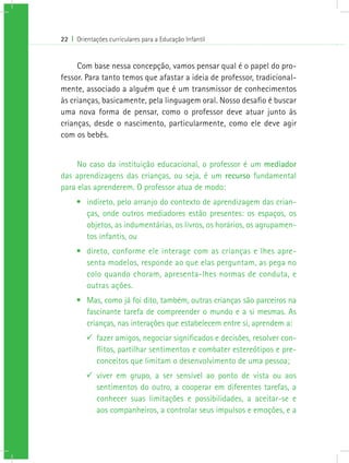 22 I Orientações curriculares para a Educação Infantil
Com base nessa concepção, vamos pensar qual é o papel do pro-
fessor. Para tanto temos que afastar a ideia de professor, tradicional-
mente, associado a alguém que é um transmissor de conhecimentos
às crianças, basicamente, pela linguagem oral. Nosso desafio é buscar
uma nova forma de pensar, como o professor deve atuar junto às
crianças, desde o nascimento, particularmente, como ele deve agir
com os bebês.
No caso da instituição educacional, o professor é um mediador
das aprendizagens das crianças, ou seja, é um recurso fundamental
para elas aprenderem. O professor atua de modo:
•	 indireto, pelo arranjo do contexto de aprendizagem das crian-
ças, onde outros mediadores estão presentes: os espaços, os
objetos, as indumentárias, os livros, os horários, os agrupamen-
tos infantis, ou
•	 direto, conforme ele interage com as crianças e lhes apre-
senta modelos, responde ao que elas perguntam, as pega no
colo quando choram, apresenta-lhes normas de conduta, e
outras ações.
•	 Mas, como já foi dito, também, outras crianças são parceiros na
fascinante tarefa de compreender o mundo e a si mesmas. As
crianças, nas interações que estabelecem entre si, aprendem a:
99 fazer amigos, negociar significados e decisões, resolver con-
flitos, partilhar sentimentos e combater estereótipos e pre-
conceitos que limitam o desenvolvimento de uma pessoa;
99 viver em grupo, a ser sensível ao ponto de vista ou aos
sentimentos do outro, a cooperar em diferentes tarefas, a
conhecer suas limitações e possibilidades, a aceitar-se e
aos companheiros, a controlar seus impulsos e emoções, e a
 