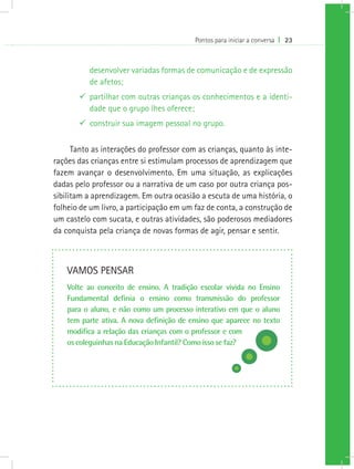 Pontos para iniciar a conversa I 23
desenvolver variadas formas de comunicação e de expressão
de afetos;
99 partilhar com outras crianças os conhecimentos e a identi-
dade que o grupo lhes oferece;
99 construir sua imagem pessoal no grupo.
Tanto as interações do professor com as crianças, quanto às inte-
rações das crianças entre si estimulam processos de aprendizagem que
fazem avançar o desenvolvimento. Em uma situação, as explicações
dadas pelo professor ou a narrativa de um caso por outra criança pos-
sibilitam a aprendizagem. Em outra ocasião a escuta de uma história, o
folheio de um livro, a participação em um faz de conta, a construção de
um castelo com sucata, e outras atividades, são poderosos mediadores
da conquista pela criança de novas formas de agir, pensar e sentir.
VAMOS PENSAR
Volte ao conceito de ensino. A tradição escolar vivida no Ensino
Fundamental definia o ensino como transmissão do professor
para o aluno, e não como um processo interativo em que o aluno
tem parte ativa. A nova definição de ensino que aparece no texto
modifica a relação das crianças com o professor e com
os coleguinhas na Educação Infantil? Como isso se faz?
 