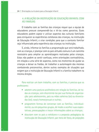 24 I Orientações curriculares para a Educação Infantil
4. A RELAÇÃO DA INSTITUIÇÃO DE EDUCAÇÃO INFANTIL COM
AS FAMÍLIAS
O trabalho com as famílias das crianças requer que a equipe de
educadores procure compreendê-las e tê-las como parceiras. Esses
educadores podem captar e utilizar aspectos das culturas familiares
para enriquecer as experiências cotidianas das crianças, na instituição
de Educação Infantil, e criar condições para que o contexto familiar
seja influenciado pela experiência das crianças na instituição.
E, ainda, informar às famílias a programação que será trabalhada,
com as crianças, e planejar com os pais atitudes comuns é um caminho
necessário para ampliar as aprendizagens realizadas pelas crianças.
Estas não podem se sentir confusas, entre orientações contraditórias,
em relação a uma série de aspectos, como nos momentos de ajudar as
crianças a deixar as fraldas, de trabalhar a autoimagem das mesmas
combatendo preconceitos, dentre outros exemplos de situações que
exigem que a instituição de Educação Infantil e a família trabalhem na
mesma direção.
Para realizar um bom trabalho, com as famílias, é preciso que os
professores:
•	 adotem uma postura acolhedora em relação às famílias, de to-
das as crianças, sem discriminá-las por sua forma de organiza-
ção: pais adolescentes, pais ou mães solteiras (os) ou divorcia-
das (os), casais homossexuais e outras;
•	 programem formas de conversar com as famílias, individual-
mente, ou em pequenos grupos, de modo a acolher suas expec-
tativas, preocupações e trocar informações sobre as crianças;
•	 discutam com os pais o cotidiano e a proposta pedagógica da
instituição de Educação Infantil, por meio de fotos, de projeções
 