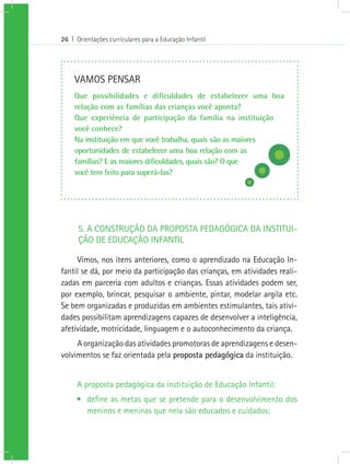 26 I Orientações curriculares para a Educação Infantil
5. A CONSTRUÇÃO DA PROPOSTA PEDAGÓGICA DA INSTITUI-
ÇÃO DE EDUCAÇÃO INFANTIL
Vimos, nos itens anteriores, como o aprendizado na Educação In-
fantil se dá, por meio da participação das crianças, em atividades reali-
zadas em parceria com adultos e crianças. Essas atividades podem ser,
por exemplo, brincar, pesquisar o ambiente, pintar, modelar argila etc.
Se bem organizadas e produzidas em ambientes estimulantes, tais ativi-
dades possibilitam aprendizagens capazes de desenvolver a inteligência,
afetividade, motricidade, linguagem e o autoconhecimento da criança.
A organização das atividades promotoras de aprendizagens e desen-
volvimentos se faz orientada pela proposta pedagógica da instituição.
A proposta pedagógica da instituição de Educação Infantil:
•	 define as metas que se pretende para o desenvolvimento dos
meninos e meninas que nela são educados e cuidados;
VAMOS PENSAR
Que possibilidades e dificuldades de estabelecer uma boa
relação com as famílias das crianças você aponta?
Que experiência de participação da família na instituição
você conhece?
Na instituição em que você trabalha, quais são as maiores
oportunidades de estabelecer uma boa relação com as
famílias? E as maiores dificuldades, quais são? O que
você tem feito para superá-las?
 