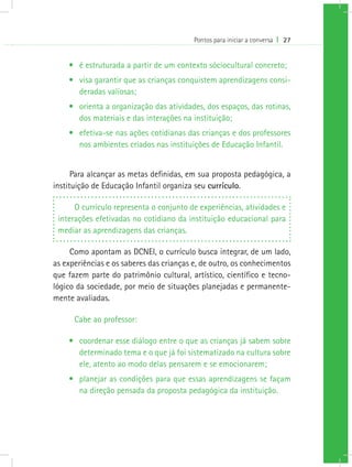 Pontos para iniciar a conversa I 27
•	 é estruturada a partir de um contexto sóciocultural concreto;
•	 visa garantir que as crianças conquistem aprendizagens consi-
deradas valiosas;
•	 orienta a organização das atividades, dos espaços, das rotinas,
dos materiais e das interações na instituição;
•	 efetiva-se nas ações cotidianas das crianças e dos professores
nos ambientes criados nas instituições de Educação Infantil.
Para alcançar as metas definidas, em sua proposta pedagógica, a
instituição de Educação Infantil organiza seu currículo.
O currículo representa o conjunto de experiências, atividades e
interações efetivadas no cotidiano da instituição educacional para
mediar as aprendizagens das crianças.
Como apontam as DCNEI, o currículo busca integrar, de um lado,
as experiências e os saberes das crianças e, de outro, os conhecimentos
que fazem parte do patrimônio cultural, artístico, científico e tecno-
lógico da sociedade, por meio de situações planejadas e permanente-
mente avaliadas.
Cabe ao professor:
•	 coordenar esse diálogo entre o que as crianças já sabem sobre
determinado tema e o que já foi sistematizado na cultura sobre
ele, atento ao modo delas pensarem e se emocionarem;
•	 planejar as condições para que essas aprendizagens se façam
na direção pensada da proposta pedagógica da instituição.
 