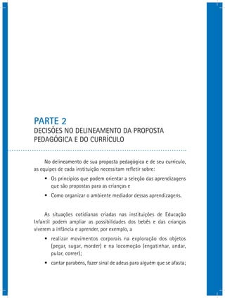 PARTE 2
DECISÕES NO DELINEAMENTO DA PROPOSTA
PEDAGÓGICA E DO CURRÍCULO
No delineamento de sua proposta pedagógica e de seu currículo,
as equipes de cada instituição necessitam refletir sobre:
•	 Os princípios que podem orientar a seleção das aprendizagens
que são propostas para as crianças e
•	 Como organizar o ambiente mediador dessas aprendizagens.
As situações cotidianas criadas nas instituições de Educação
Infantil podem ampliar as possibilidades dos bebês e das crianças
viverem a infância e aprender, por exemplo, a
•	 realizar movimentos corporais na exploração dos objetos
(pegar, sugar, morder) e na locomoção (engatinhar, andar,
pular, correr);
•	 cantar parabéns, fazer sinal de adeus para alguém que se afasta;
 