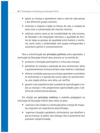 34 I Orientações curriculares para a Educação Infantil
•	 apoiar as crianças a aprenderem sobre o valor de cada pessoa
e dos diferentes grupos culturais;
•	 estimular o respeito a todas as formas de vida, o cuidado de
seres vivos e a preservação dos recursos naturais;
•	 enfatizar valores como os da inviolabilidade da vida humana,
da liberdade e da integridade individual, a igualdade de direi-
tos de todas as pessoas, da igualdade entre homens e mulhe-
res, assim como a solidariedade com grupos enfraquecidos e
vulneráveis político e economicamente.
Para a concretização dos princípios políticos antes apontados, a
instituição de Educação Infantil deve orientar-se no sentido de:
•	 promover a formação participativa e crítica das crianças;
•	 possibilitar às crianças a expressão de seus sentimentos, ideias
e questionamentos na busca do bem-estar coletivo e individual;
•	 oferecer condições para que as crianças aprendam a considerar
os sentimentos e a opinião dos outros sobre um acontecimen-
to, uma reação afetiva, uma ideia, um conflito;   
•	 garantir uma experiência bem sucedida de aprendizagem a to-
das as crianças e lhes proporcionar oportunidades para o do-
mínio de conhecimentos básicos.
Em relação aos princípios estéticos, o trabalho pedagógico na
instituição de Educação Infantil deve voltar-se para:
•	 valorizar o ato criador e a construção pelas crianças de respos-
tas singulares em experiências diversificadas;
•	 organizar situações agradáveis, estimulantes, que desafiem o
que as crianças já sabem, sem ameaçar-lhes a autoestima nem
promover competitividade;
 