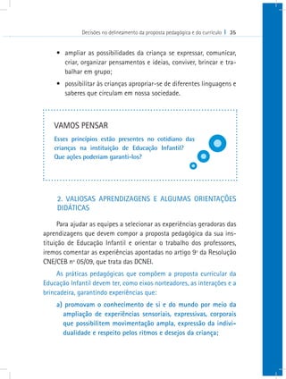 Decisões no delineamento da proposta pedagógica e do currículo I 35
•	 ampliar as possibilidades da criança se expressar, comunicar,
criar, organizar pensamentos e ideias, conviver, brincar e tra-
balhar em grupo;
•	 possibilitar às crianças apropriar-se de diferentes linguagens e
saberes que circulam em nossa sociedade.
2. VALIOSAS APRENDIZAGENS E ALGUMAS ORIENTAÇÕES
DIDÁTICAS
Para ajudar as equipes a selecionar as experiências geradoras das
aprendizagens que devem compor a proposta pedagógica da sua ins-
tituição de Educação Infantil e orientar o trabalho dos professores,
iremos comentar as experiências apontadas no artigo 9º da Resolução
CNE/CEB nº 05/09, que trata das DCNEI.
As práticas pedagógicas que compõem a proposta curricular da
Educação Infantil devem ter, como eixos norteadores, as interações e a
brincadeira, garantindo experiências que:
a) promovam o conhecimento de si e do mundo por meio da
ampliação de experiências sensoriais, expressivas, corporais
que possibilitem movimentação ampla, expressão da indivi-
dualidade e respeito pelos ritmos e desejos da criança;
VAMOS PENSAR
Esses princípios estão presentes no cotidiano das
crianças na instituição de Educação Infantil?
Que ações poderiam garanti-los?
 