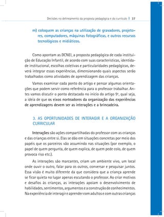 Decisões no delineamento da proposta pedagógica e do currículo I 37
m) coloquem as crianças na utilização de gravadores, projeto-
res, computadores, máquinas fotográficas, e outros recursos
tecnológicos e midiáticos.
Como apontam as DCNEI, a proposta pedagógica de cada institui-
ção de Educação Infantil, de acordo com suas características, identida-
de institucional, escolhas coletivas e particularidades pedagógicas, de-
verá integrar essas experiências, dimensionando quais aspectos serão
trabalhados como atividades de aprendizagem das crianças.
Vamos examinar cada ponto do artigo e pensar algumas orienta-
ções que podem servir como referência para o professor trabalhar. An-
tes vamos discutir o ponto destacado no início do artigo 9º, qual seja,
a ideia de que os eixos norteadores da organização das experiências
de aprendizagens devem ser as interações e a brincadeira.
3. AS OPORTUNIDADES DE INTERAGIR E A ORGANIZAÇÃO
CURRICULAR
Interações são ações compartilhadas do professor com as crianças
e das crianças entre si. Elas se dão em situações concretas por meio dos
papéis que os parceiros vão assumindo nas situações (por exemplo, o
papel de quem pergunta, de quem explica, de quem pede colo, de quem
provoca riso etc.).
As interações são marcantes, criam um ambiente vivo, um local
onde ouvir o outro, falar para os outros, conversar e pesquisar juntos.
Essa visão é muito diferente da que considera que a criança aprende
se ficar quieta no lugar apenas escutando o professor. Ao criar motivos
e desafios às crianças, as interações apoiam o desenvolvimento de
habilidades,sentimentos,argumentoseaconstruçãodeconhecimentos.
Naexperiênciadeinteragireaprendercomadultosecomoutrascrianças
 