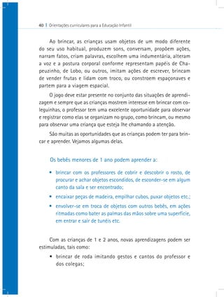 40 I Orientações curriculares para a Educação Infantil
Ao brincar, as crianças usam objetos de um modo diferente
do seu uso habitual, produzem sons, conversam, propõem ações,
narram fatos, criam palavras, escolhem uma indumentária, alteram
a voz e a postura corporal conforme representam papéis de Cha-
peuzinho, de Lobo, ou outros, imitam ações de escrever, brincam
de vender frutas e lidam com troco, ou constroem espaçonaves e
partem para a viagem espacial.
O jogo deve estar presente no conjunto das situações de aprendi-
zagem e sempre que as crianças mostrem interesse em brincar com co-
leguinhas, o professor tem uma excelente oportunidade para observar
e registrar como elas se organizam no grupo, como brincam, ou mesmo
para observar uma criança que esteja lhe chamando a atenção.
São muitas as oportunidades que as crianças podem ter para brin-
car e aprender. Vejamos algumas delas.
Os bebês menores de 1 ano podem aprender a:
•	 brincar com os professores de cobrir e descobrir o rosto, de
procurar e achar objetos escondidos, de esconder-se em algum
canto da sala e ser encontrado;
•	 encaixar peças de madeira, empilhar cubos, puxar objetos etc.;
•	 envolver-se em troca de objetos com outros bebês, em ações
ritmadas como bater as palmas das mãos sobre uma superfície,
em entrar e sair de tunéis etc.
Com as crianças de 1 e 2 anos, novas aprendizagens podem ser
estimuladas, tais como:
•	 brincar de roda imitando gestos e cantos do professor e
dos colegas;
 