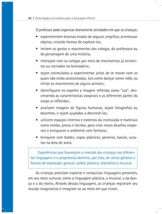 46 I Orientações curriculares para a Educação Infantil
O professor pode organizar diariamente atividades em que as crianças:
•	 experimentem diversos modos de segurar, empilhar, arremessar
objetos, criando formas de explorá-los;
•	 imitem os gestos e movimentos dos colegas, da professora ou
do personagem de uma história;
•	 interajam com os colegas por meio de movimentos já existen-
tes ou recriados na brincadeira;
•	 sejam estimuladas a experimentar jeitos de se mover com os
quais não estão acostumadas, tais como dançar como robô, ou
imitar os movimentos de alguns animais;
•	 identifiquem no espelho a imagem refletida como “sua”, des-
crevendo as características corporais e as diferentes partes do
corpo aí refletidas;
•	 analisem imagens de figuras humanas, sejam fotografias ou
desenhos, e sejam ajudadas a descrevê-las;
•	 utilizem espaços internos e externos da instituição e materiais
como cordas, pneus e tecidos, para criar novos desafios corpo-
rais e enriquecer o ambiente com fantasia;
•	 brinquem com baldes, copos plásticos, peneiras, bacias, suca-
tas na área de areia.
Experiências que favoreçam a imersão das crianças nas diferen-
tes linguagens e o progressivo domínio, por elas, de vários gêneros e
formas de expressão: gestual, verbal, plástica, dramática e musical.
As crianças precisam explorar e conquistar linguagens presentes,
em seu meio cultural, como a linguagem plástica, a musical, a da dan-
ça e a do teatro. Através dessas linguagens, as crianças registram seu
mundo imaginativo e integram-se ao meio em que vivem.
 