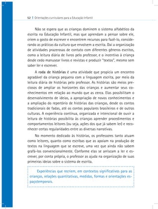 52 I Orientações curriculares para a Educação Infantil
Não se espera que as crianças dominem o sistema alfabético da
escrita na Educação Infantil, mas que aprendam a pensar sobre ele,
criem o gosto de escrever e encontrem recursos para fazê-lo, conside-
rando as práticas da cultura que envolvem a escrita. Daí a organização
de atividades prazerosas de contato com diferentes gêneros escritos,
como a leitura diária de livros pelo professor, e o incentivo à criança
desde cedo manusear livros e revistas e produzir “textos”, mesmo sem
saber ler e escrever.
A roda de histórias é uma atividade que propicia um encontro
agradável da criança pequena com a linguagem escrita, por meio da
leitura diária de histórias pelo professor. As histórias são meios pre-
ciosos de ampliar os horizontes das crianças e aumentar seus co-
nhecimentos em relação ao mundo que as cerca. Elas possibilitam o
desenvolvimento de ideias, a apropriação de novos conhecimentos e
a ampliação do repertório de histórias das crianças, desde os contos
tradicionais de fadas, até os contos populares brasileiros e de outras
culturas. A experiência contínua, organizada e intencional de ouvir a
leitura de histórias possibilita às crianças aprender procedimentos e
comportamentos leitores (ou seja, ações dos que já sabem ler) e reco-
nhecer certas regularidades entre as diversas narrativas.
No momento dedicado às histórias, os professores tanto atuam
como leitores, quanto como escribas que as apoiam na produção de
textos na linguagem que se escreve, uma vez que ainda não sabem
grafá-los convencionalmente. Conforme elas se arriscam a ler e es-
crever, por conta própria, o professor as ajuda na organização de suas
primeiras ideias sobre o sistema de escrita.
Experiências que recriem, em contextos significativos para as
crianças, relações quantitativas, medidas, formas e orientações es-
paçotemporais.
 