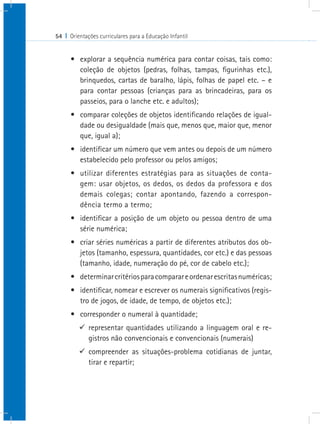 54 I Orientações curriculares para a Educação Infantil
•	 explorar a sequência numérica para contar coisas, tais como:
coleção de objetos (pedras, folhas, tampas, figurinhas etc.),
brinquedos, cartas de baralho, lápis, folhas de papel etc. – e
para contar pessoas (crianças para as brincadeiras, para os
passeios, para o lanche etc. e adultos);
•	 comparar coleções de objetos identificando relações de igual-
dade ou desigualdade (mais que, menos que, maior que, menor
que, igual a);
•	 identificar um número que vem antes ou depois de um número
estabelecido pelo professor ou pelos amigos;
•	 utilizar diferentes estratégias para as situações de conta-
gem: usar objetos, os dedos, os dedos da professora e dos
demais colegas; contar apontando, fazendo a correspon-
dência termo a termo;
•	 identificar a posição de um objeto ou pessoa dentro de uma
série numérica;
•	 criar séries numéricas a partir de diferentes atributos dos ob-
jetos (tamanho, espessura, quantidades, cor etc.) e das pessoas
(tamanho, idade, numeração do pé, cor de cabelo etc.);
•	 determinarcritériosparacomparareordenarescritasnuméricas;
•	 identificar, nomear e escrever os numerais significativos (regis-
tro de jogos, de idade, de tempo, de objetos etc.);
•	 corresponder o numeral à quantidade;
99 representar quantidades utilizando a linguagem oral e re-
gistros não convencionais e convencionais (numerais)
99 compreender as situações-problema cotidianas de juntar,
tirar e repartir;
 
