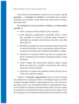 56 I Orientações curriculares para a Educação Infantil
Outro grupo de aprendizagens valiosas é o que envolve o uso de
grandezas e a realização de medidas. A curiosidade para comparar
elementos, para perceber o valor relativo das coisas pode ser estimu-
lada desde cedo.
Em situações de uso de grandezas e medidas as crianças podem
aprender a:
•	 medir e comparar diversos objetos, áreas e pessoas;
•	 medir distâncias, comprimento, capacidade (litro) e massa
(nas atividades de culinária as crianças podem descobrir o
significado das unidades convencionais, tais como: quilo (Kg)
grama (g) etc);
•	 identificar a passagem do tempo e destacar datas importantes
e eventos (aniversários, festa, aulas-passeio, banho de chuvei-
ro especial etc.) através da utilização do calendário e relógio;
•	 identificar e a manusear dinheiro por meio de situações-pro-
blema e contextos de brincadeiras envolvendo compra e venda
de objetos;
•	 utilizar medidas não convencionais (palmos, palitos, cordas,
folhas de papel etc.) e medidas convencionais (fita métrica,
régua) para realizar medições;
•	 representar as soluções dos problemas através da fala, do de-
senho ou do registro numérico.
Também a orientação espaçotemporal deve ser alvo de atenção
dos professores na Educação Infantil. A orientação espacial se refere
à noção de direção, distância e organização perante o que nos cerca e
das coisas entre si. Já a orientação temporal é a capacidade de situar-
se em função da sucessão de acontecimentos (antes, durante e após),
da duração dos intervalos (hora, minuto, andar, corrida, rápido, lento),
da renovação cíclica de determinados períodos (dias da semana, meses
 