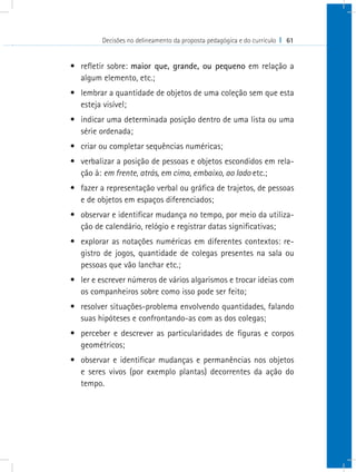 Decisões no delineamento da proposta pedagógica e do currículo I 61
•	 refletir sobre: maior que, grande, ou pequeno em relação a
algum elemento, etc.;
•	 lembrar a quantidade de objetos de uma coleção sem que esta
esteja visível;
•	 indicar uma determinada posição dentro de uma lista ou uma
série ordenada;
•	 criar ou completar sequências numéricas;
•	 verbalizar a posição de pessoas e objetos escondidos em rela-
ção à: em frente, atrás, em cima, embaixo, ao lado etc.;
•	 fazer a representação verbal ou gráfica de trajetos, de pessoas
e de objetos em espaços diferenciados;
•	 observar e identificar mudança no tempo, por meio da utiliza-
ção de calendário, relógio e registrar datas significativas;
•	 explorar as notações numéricas em diferentes contextos: re-
gistro de jogos, quantidade de colegas presentes na sala ou
pessoas que vão lanchar etc.;
•	 ler e escrever números de vários algarismos e trocar ideias com
os companheiros sobre como isso pode ser feito;
•	 resolver situações-problema envolvendo quantidades, falando
suas hipóteses e confrontando-as com as dos colegas;
•	 perceber e descrever as particularidades de figuras e corpos
geométricos;
•	 observar e identificar mudanças e permanências nos objetos
e seres vivos (por exemplo plantas) decorrentes da ação do
tempo.
 