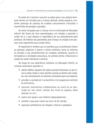 Decisões no delineamento da proposta pedagógica e do currículo I 63
O cuidar de si mesmo e assumir as ações para o seu próprio bem-
estar devem ser atitudes que a criança aprende, desde pequena, con-
forme participa de práticas de cuidado culturalmente instituídas e
transmitidas de geração a geração.
As várias situações que a criança vive na instituição de Educação
Infantil são fontes de ricas aprendizagens, em relação a aprender a
cuidar de si, o que destaca a importância de seu planejamento pelo
professor. Os hábitos são aprendidos pela criança na relação com pes-
soas mais experientes que cuidam delas.
O importante é lembrar que as escolhas que os professores fazem
ao planejar, organizar e operar a rotina cotidiana, tanto as relativas
às atitudes e aos procedimentos de cuidados cotidianos, quanto às
brincadeiras e atividades educativas, no sentido estrito, influenciam o
estado de saúde individual e coletivo.
Ao longo de sua experiência cotidiana na Educação Infantil, as
crianças necessitam aprender a:
•	 adotar hábitos regulares de higiene pessoal (interessar-se por la-
var as mãos, limpar o nariz sozinho, escovar os dentes com cuida-
do, usar corretamente os materiais necessários para sua higiene);
•	 perceber a vontade de ir ao banheiro e ter progressivo controle
de esfíncteres;
•	 executar movimentos colaborativos ao vestir-se ou des-
nudar-se, tais como: colocar (ou tirar) os sapatos, (des)
abotoar-se etc.;
•	 comer sem ajuda e usar talheres adequadamente;
•	 escolher o que quer comer ao servir-se de comida;
•	 expressar preferências em relação a cheiros e paladares.
 
