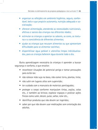 Decisões no delineamento da proposta pedagógica e do currículo I 65
•	 organizar as refeições em ambiente higiênico, seguro, confor-
tável, belo e que propicie autonomia, nutrição adequada e so-
cialização;
•	 oferecer alimentação, atendendo as necessidades nutricionais,
afetivas e sociais das crianças nas diferentes idades;
•	 estimular as crianças a apreciar os sabores, as cores, as textu-
ras e a consistência de diferentes alimentos;
•	 ajudar as crianças que recusam alimentos ou que apresentam
dificuldades para se alimentar sozinhas;
•	 disponibilizar água potável e utensílios limpos individualiza-
dos, para as crianças beberem água durante todo o dia.
Outra aprendizagem necessária às crianças é aprender a buscar
segurança e conforto, o que envolve:
•	 reconhecer situações de potencial perigo e tomar precauções
para evitá-las:
•	 não colocar mão suja na boca, não comer terra, plantas, tinta;
•	 não subir em lugares altos sem supervisão;
•	 ter cuidado com o manuseio de materiais pontiagudos;
•	 proteger o corpo conforme manipulam tintas, argilas, colas
etc., e também ao brincar, explorar espaços e praticar ações
físicas como subir, descer, pular, saltar, rolar etc.,
•	 identificar produtos que não devem ser ingeridos;
•	 saber por que não devem usar medicações sem orientação dos
adultos.
 