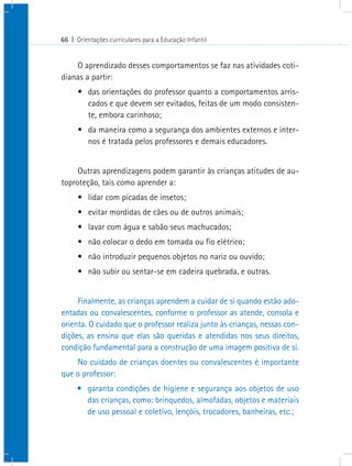 66 I Orientações curriculares para a Educação Infantil
O aprendizado desses comportamentos se faz nas atividades coti-
dianas a partir:
•	 das orientações do professor quanto a comportamentos arris-
cados e que devem ser evitados, feitas de um modo consisten-
te, embora carinhoso;
•	 da maneira como a segurança dos ambientes externos e inter-
nos é tratada pelos professores e demais educadores.
Outras aprendizagens podem garantir às crianças atitudes de au-
toproteção, tais como aprender a:
•	 lidar com picadas de insetos;
•	 evitar mordidas de cães ou de outros animais;
•	 lavar com água e sabão seus machucados;
•	 não colocar o dedo em tomada ou fio elétrico;
•	 não introduzir pequenos objetos no nariz ou ouvido;
•	 não subir ou sentar-se em cadeira quebrada, e outras.
Finalmente, as crianças aprendem a cuidar de si quando estão ado-
entadas ou convalescentes, conforme o professor as atende, consola e
orienta. O cuidado que o professor realiza junto às crianças, nessas con-
dições, as ensina que elas são queridas e atendidas nos seus direitos,
condição fundamental para a construção de uma imagem positiva de si.
No cuidado de crianças doentes ou convalescentes é importante
que o professor:
•	 garanta condições de higiene e segurança aos objetos de uso
das crianças, como: brinquedos, almofadas, objetos e materiais
de uso pessoal e coletivo, lençóis, trocadores, banheiras, etc.;
 