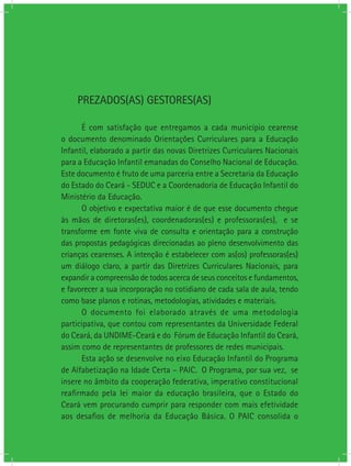 PREZADOS(AS) GESTORES(AS)
É com satisfação que entregamos a cada município cearense
o documento denominado Orientações Curriculares para a Educação
Infantil, elaborado a partir das novas Diretrizes Curriculares Nacionais
para a Educação Infantil emanadas do Conselho Nacional de Educação.
Este documento é fruto de uma parceria entre a Secretaria da Educação
do Estado do Ceará - SEDUC e a Coordenadoria de Educação Infantil do
Ministério da Educação.
O objetivo e expectativa maior é de que esse documento chegue
às mãos de diretoras(es), coordenadoras(es) e professoras(es), e se
transforme em fonte viva de consulta e orientação para a construção
das propostas pedagógicas direcionadas ao pleno desenvolvimento das
crianças cearenses. A intenção é estabelecer com as(os) professoras(es)
um diálogo claro, a partir das Diretrizes Curriculares Nacionais, para
expandir a compreensão de todos acerca de seus conceitos e fundamentos,
e favorecer a sua incorporação no cotidiano de cada sala de aula, tendo
como base planos e rotinas, metodologias, atividades e materiais.
O documento foi elaborado através de uma metodologia
participativa, que contou com representantes da Universidade Federal
do Ceará, da UNDIME-Ceará e do Fórum de Educação Infantil do Ceará,
assim como de representantes de professores de redes municipais.
Esta ação se desenvolve no eixo Educação Infantil do Programa
de Alfabetização na Idade Certa – PAIC. O Programa, por sua vez, se
insere no âmbito da cooperação federativa, imperativo constitucional
reafirmado pela lei maior da educação brasileira, que o Estado do
Ceará vem procurando cumprir para responder com mais efetividade
aos desafios de melhoria da Educação Básica. O PAIC consolida o
 