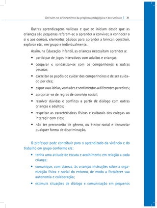 Decisões no delineamento da proposta pedagógica e do currículo I 71
Outras aprendizagens valiosas e que se iniciam desde que as
crianças são pequenas referem-se a aprender a conviver, a conhecer a
si e aos demais, elementos básicos para aprender a brincar, construir,
explorar etc., em grupo e individualmente.
Assim, na Educação Infantil, as crianças necessitam aprender a:
•	 participar de jogos interativos com adultos e crianças;
•	 cooperar e solidarizar-se com os companheiros e outras
pessoas;
•	 exercitar os papéis de cuidar dos companheiros e de ser cuida-
do por eles;
•	 exporsuasideias,vontadesesentimentosadiferentesparceiros;
•	 apropriar-se de regras de convívio social;
•	 resolver dúvidas e conflitos a partir de diálogo com outras
crianças e adultos;
•	 respeitar as características físicas e culturais dos colegas ao
interagir com eles;
•	 não ter preconceito de gênero, ou étnico-racial e denunciar
qualquer forma de discriminação.
O professor pode contribuir para o aprendizado da vivência e do
trabalho em grupo conforme ele:
•	 tenha uma atitude de escuta e acolhimento em relação a cada
criança;
•	 comunique, com clareza, às crianças instruções sobre a orga-
nização física e social do entorno, de modo a fortalecer sua
autonomia e colaboração;
•	 estimule situações de diálogo e comunicação em pequenos
 