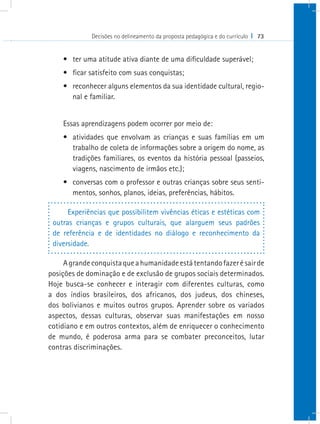 Decisões no delineamento da proposta pedagógica e do currículo I 73
•	 ter uma atitude ativa diante de uma dificuldade superável;
•	 ficar satisfeito com suas conquistas;
•	 reconhecer alguns elementos da sua identidade cultural, regio-
nal e familiar.
Essas aprendizagens podem ocorrer por meio de:
•	 atividades que envolvam as crianças e suas famílias em um
trabalho de coleta de informações sobre a origem do nome, as
tradições familiares, os eventos da história pessoal (passeios,
viagens, nascimento de irmãos etc.);
•	 conversas com o professor e outras crianças sobre seus senti-
mentos, sonhos, planos, ideias, preferências, hábitos.
Experiências que possibilitem vivências éticas e estéticas com
outras crianças e grupos culturais, que alarguem seus padrões
de referência e de identidades no diálogo e reconhecimento da
diversidade.
Agrandeconquistaqueahumanidadeestátentandofazerésairde
posições de dominação e de exclusão de grupos sociais determinados.
Hoje busca-se conhecer e interagir com diferentes culturas, como
a dos índios brasileiros, dos africanos, dos judeus, dos chineses,
dos bolivianos e muitos outros grupos. Aprender sobre os variados
aspectos, dessas culturas, observar suas manifestações em nosso
cotidiano e em outros contextos, além de enriquecer o conhecimento
de mundo, é poderosa arma para se combater preconceitos, lutar
contras discriminações.
 