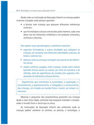 74 I Orientações curriculares para a Educação Infantil
Desde cedo na instituição de Educação Infantil as crianças podem
vivenciar situações onde possam aprender:
•	 a brincar com crianças que possuem diferentes referências
culturais;
•	 que há múltiplas culturas construidas pelos homens, cada uma
delas rica em elementos simbólicos e em produtos artesanais,
artísticos e técnicos.
Para apoiar essas aprendizagens, o professor necessita:
•	 organizar brincadeiras e outras atividades que coloquem as
crianças, em contacto com diferentes identidades culturais, de
modo a valorizá-las;
•	 observar como as crianças interagem com parceiros de diferen-
tes etnias;
•	 mediar conflitos surgidos, entre crianças, tendo como motivo
questões étnico-raciais ou outras, por meio de conversa e de
reflexão, além de experiências de contato com aspectos inte-
ressantes de diferentes culturas étnicas.
Experiências que incentivem a curiosidade, a exploração, o
encantamento, o questionamento, a indagação e o conhecimento
das crianças, em relação ao mundo físico e social, ao tempo e à
natureza.
Observar e perguntar são características presentes nas crianças
desde a mais tenra idade, conforme elas busquem entender e compre-
ender o mundo físico e social que as cerca.
As instituições de Educação Infantil são ambientes onde as
crianças podem conhecer os animais, as plantas, a tecnologia, o
 