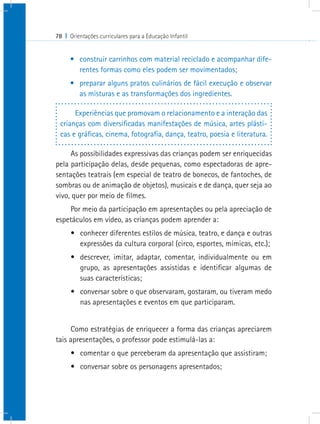 78 I Orientações curriculares para a Educação Infantil
•	 construir carrinhos com material reciclado e acompanhar dife-
rentes formas como eles podem ser movimentados;
•	 preparar alguns pratos culinários de fácil execução e observar
as misturas e as transformações dos ingredientes.
Experiências que promovam o relacionamento e a interação das
crianças com diversificadas manifestações de música, artes plásti-
cas e gráficas, cinema, fotografia, dança, teatro, poesia e literatura.
As possibilidades expressivas das crianças podem ser enriquecidas
pela participação delas, desde pequenas, como espectadoras de apre-
sentações teatrais (em especial de teatro de bonecos, de fantoches, de
sombras ou de animação de objetos), musicais e de dança, quer seja ao
vivo, quer por meio de filmes.
Por meio da participação em apresentações ou pela apreciação de
espetáculos em vídeo, as crianças podem aprender a:
•	 conhecer diferentes estilos de música, teatro, e dança e outras
expressões da cultura corporal (circo, esportes, mímicas, etc.);
•	 descrever, imitar, adaptar, comentar, individualmente ou em
grupo, as apresentações assistidas e identificar algumas de
suas características;
•	 conversar sobre o que observaram, gostaram, ou tiveram medo
nas apresentações e eventos em que participaram.
Como estratégias de enriquecer a forma das crianças apreciarem
tais apresentações, o professor pode estimulá-las a:
•	 comentar o que perceberam da apresentação que assistiram;
•	 conversar sobre os personagens apresentados;
 
