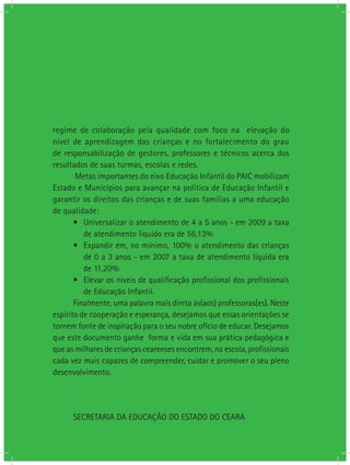 regime de colaboração pela qualidade com foco na elevação do
nível de aprendizagem das crianças e no fortalecimento do grau
de responsabilização de gestores, professores e técnicos acerca dos
resultados de suas turmas, escolas e redes.
Metas importantes do eixo Educação Infantil do PAIC mobilizam
Estado e Municípios para avançar na política de Educação Infantil e
garantir os direitos das crianças e de suas famílias a uma educação
de qualidade:
•	 Universalizar o atendimento de 4 a 5 anos - em 2009 a taxa
de atendimento líquido era de 56,13%
•	 Expandir em, no mínimo, 100% o atendimento das crianças
de 0 a 3 anos - em 2007 a taxa de atendimento líquida era
de 11,20%
•	 Elevar os níveis de qualificação profissional dos profissionais
de Educação Infantil.
Finalmente, uma palavra mais direta às(aos) professoras(es). Neste
espírito de cooperação e esperança, desejamos que essas orientações se
tornem fonte de inspiração para o seu nobre ofício de educar. Desejamos
que este documento ganhe forma e vida em sua prática pedagógica e
que as milhares de crianças cearenses encontrem, na escola, profissionais
cada vez mais capazes de compreender, cuidar e promover o seu pleno
desenvolvimento.
SECRETARIA DA EDUCAÇÃO DO ESTADO DO CEARÁ
 
