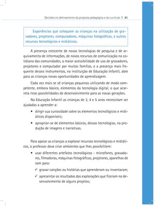 Decisões no delineamento da proposta pedagógica e do currículo I 81
Experiências que coloquem as crianças na utilização de gra-
vadores, projetores, computadores, máquinas fotográficas, e outros
recursos tecnológicos e midiáticos.
A presença crescente de novas tecnologias de pesquisa e de ar-
quivamento de informações, de novos recursos de comunicação no co-
tidiano das comunidades, a maior acessibilidade de uso de gravadores,
projetores e computador por muitas famílias, e a presença mais fre-
quente desses instrumentos, na instituição de Educação Infantil, abre
para as crianças novas oportunidades de aprendizagem.
Cada vez mais se vê crianças pequenas utilizando de modo com-
petente, embora básico, elementos da tecnologia digital, o que acar-
reta ricas possibilidades de desenvolvimento para as novas gerações.
Na Educação Infantil as crianças de 3, 4 e 5 anos necessitam ser
ajudadas a aprender a:
•	 dirigir sua curiosidade sobre os elementos tecnológicos e midi-
áticos disponíveis;
•	 apropriar-se de elementos básicos, dessas tecnologias, na pro-
dução de imagens e narrativas.
Para apoiar as crianças a explorar recursos tecnológicos e midiáti-
cos, o professor deve criar ambientes que lhes possibilitem:
•	 usar diferentes artefatos tecnológicos - microfones, gravado-
res, filmadoras, máquinas fotográficas, projetores, aparelhos de
som para:
99 gravar canções ou histórias que aprenderam ou inventaram;
99 apresentar os resultados das explorações que fizeram no de-
senvolvimento de alguns projetos;
 