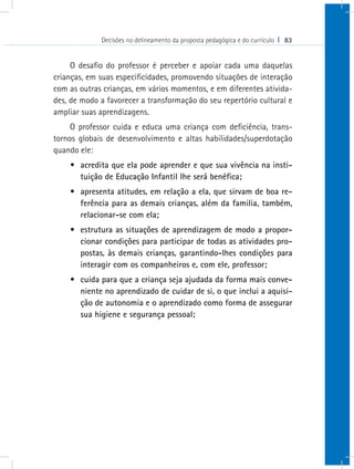 Decisões no delineamento da proposta pedagógica e do currículo I 83
O desafio do professor é perceber e apoiar cada uma daquelas
crianças, em suas especificidades, promovendo situações de interação
com as outras crianças, em vários momentos, e em diferentes ativida-
des, de modo a favorecer a transformação do seu repertório cultural e
ampliar suas aprendizagens.
O professor cuida e educa uma criança com deficiência, trans-
tornos globais de desenvolvimento e altas habilidades/superdotação
quando ele:
•	 acredita que ela pode aprender e que sua vivência na insti-
tuição de Educação Infantil lhe será benéfica;
•	 apresenta atitudes, em relação a ela, que sirvam de boa re-
ferência para as demais crianças, além da familia, também,
relacionar-se com ela;
•	 estrutura as situações de aprendizagem de modo a propor-
cionar condições para participar de todas as atividades pro-
postas, às demais crianças, garantindo-lhes condições para
interagir com os companheiros e, com ele, professor;
•	 cuida para que a criança seja ajudada da forma mais conve-
niente no aprendizado de cuidar de si, o que inclui a aquisi-
ção de autonomia e o aprendizado como forma de assegurar
sua higiene e segurança pessoal;
 