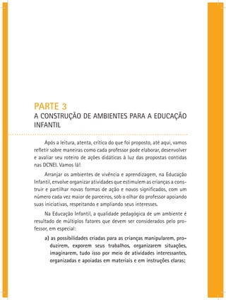 PARTE 3
A CONSTRUÇÃO DE AMBIENTES PARA A EDUCAÇÃO
INFANTIL
Após a leitura, atenta, crítica do que foi proposto, até aqui, vamos
refletir sobre maneiras como cada professor pode elaborar, desenvolver
e avaliar seu roteiro de ações didáticas à luz das propostas contidas
nas DCNEI. Vamos lá!
Arranjar os ambientes de vivência e aprendizagem, na Educação
Infantil, envolve organizar atividades que estimulem as crianças a cons-
truir e partilhar novas formas de ação e novos significados, com um
número cada vez maior de parceiros, sob o olhar do professor apoiando
suas iniciativas, respeitando e ampliando seus interesses.
Na Educação Infantil, a qualidade pedagógica de um ambiente é
resultado de múltiplos fatores que devem ser considerados pelo pro-
fessor, em especial:
a) as possibilidades criadas para as crianças manipularem, pro-
duzirem, exporem seus trabalhos, organizarem situações,
imaginarem, tudo isso por meio de atividades interessantes,
organizadas e apoiadas em materiais e em instruções claras;
 