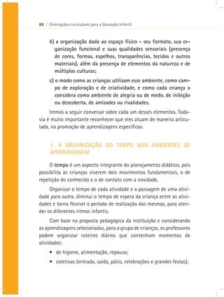 88 I Orientações curriculares para a Educação Infantil
b) a organização dada ao espaço físico - seu formato, sua or-
ganização funcional e suas qualidades sensoriais (presença
de cores, formas, espelhos, transparências, tecidos e outros
materiais), além da presença de elementos da natureza e de
múltiplas culturas;
c) o modo como as crianças utilizam esse ambiente, como cam-
po de exploração e de criatividade, e como cada criança o
considera como ambiente de alegria ou de medo, de inibição
ou descoberta, de amizades ou rivalidades.
Iremos a seguir conversar sobre cada um desses elementos. Toda-
via é muito importante reconhecer que eles atuam de maneira articu-
lada, na promoção de aprendizagens específicas.
1. A ORGANIZAÇÃO DO TEMPO NOS AMBIENTES DE
APRENDIZAGEM
O tempo é um aspecto integrante do planejamento didático, pois
possibilita às crianças viverem dois movimentos fundamentais, o de
repetição do conhecido e o de contato com a novidade.
Organizar o tempo de cada atividade e a passagem de uma ativi-
dade para outra, diminui o tempo de espera da criança entre as ativi-
dades e torna flexível o período de realização das mesmas, para aten-
der os diferentes ritmos infantis.
Com base na proposta pedagógica da instituição e considerando
as aprendizagens selecionadas, para o grupo de crianças, os professores
podem organizar roteiros diários que contenham momentos de
atividades:
•	 de higiene, alimentação, repouso;
•	 coletivas (entrada, saída, pátio, celebrações e grandes festas);
 