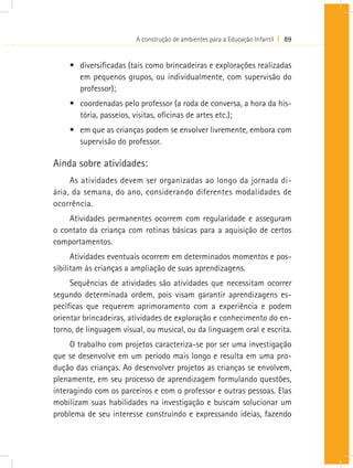 A construção de ambientes para a Educação Infantil I 89
•	 diversificadas (tais como brincadeiras e explorações realizadas
em pequenos grupos, ou individualmente, com supervisão do
professor);
•	 coordenadas pelo professor (a roda de conversa, a hora da his-
tória, passeios, visitas, oficinas de artes etc.);
•	 em que as crianças podem se envolver livremente, embora com
supervisão do professor.
Ainda sobre atividades:
As atividades devem ser organizadas ao longo da jornada di-
ária, da semana, do ano, considerando diferentes modalidades de
ocorrência.
Atividades permanentes ocorrem com regularidade e asseguram
o contato da criança com rotinas básicas para a aquisição de certos
comportamentos.
Atividades eventuais ocorrem em determinados momentos e pos-
sibilitam às crianças a ampliação de suas aprendizagens.
Sequências de atividades são atividades que necessitam ocorrer
segundo determinada ordem, pois visam garantir aprendizagens es-
pecíficas que requerem aprimoramento com a experiência e podem
orientar brincadeiras, atividades de exploração e conhecimento do en-
torno, de linguagem visual, ou musical, ou da linguagem oral e escrita.
O trabalho com projetos caracteriza-se por ser uma investigação
que se desenvolve em um período mais longo e resulta em uma pro-
dução das crianças. Ao desenvolver projetos as crianças se envolvem,
plenamente, em seu processo de aprendizagem formulando questões,
interagindo com os parceiros e com o professor e outras pessoas. Elas
mobilizam suas habilidades na investigação e buscam solucionar um
problema de seu interesse construindo e expressando ideias, fazendo
 