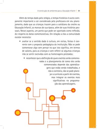 A construção de ambientes para a Educação Infantil I 91
Além do tempo dado pelo relógio, o tempo histórico é outro com-
ponente importante a ser considerado pela professora em seu plane-
jamento, dado que as crianças trazem para o cotidiano da creche ou
Educação Infantil, as marcas de sua época, além de suas histórias pes-
soais. Nesse aspecto, um ponto que pode ser apontado como reflexão,
diz respeito às datas comemorativas. Em relação a elas a comunidade
escolar necessita:
•	 avaliar se o sentido dado à cultura, em certas, festas é coe-
rente com a proposta pedagógica da instituição. Não se pode
comemorar algo sem pensar no que isto significa, em termos
de valores, para as crianças e sem refletir se algumas crianças
irão se sentir excluídas com as homenagens prestadas;
•	 reconhecer que a definição de quais eventos serão comemo-
rados e o planejamento de como eles serão
comemorados depende das aprendiza-
gens que estão sendo trabalhadas, e
não o contrário, não se pode plane-
jar o currículo a partir de eventos,
mas integrar os eventos mais
significativos na programa-
ção das aprendizagens.
 