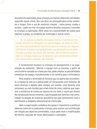 A construção de ambientes para a Educação Infantil I 95
diariamente explorados pelas crianças ao realizar diferentes atividades,
seguindo regras claras. Seu uso deve ser planejado para evitar aciden-
tes e brigas. Com o uso de materiais simples - como pneus, cordas e
tecidos – pode-se criar no espaço externo desafios corporais e convidar
as crianças à exploração. Além disso há a possibilidade de saídas para
explorar a praça, os arredores da instituição e outros locais.
Se um arranjo cuidadoso do espaço interno e externo da insti-
tuição favorece as interações e as aprendizagens de todas as crian-
ças, ele é particularmente importante para as crianças com alguma
deficiência. A ordem nos equipamentos, sua permanência em deter-
minadas posições nos locais, por exemplo, dão sentido de continui-
dade às crianças cegas que se localizam por coordenadas ambien-
tais, muito sutis e variadas, por exemplo.
É fundamental envolver as crianças no planejamento e na orga-
nização do ambiente. Montar o espaço com as mesmas, a partir de
uma história contada ou criada por elas, pode ampliar as possibilidades
simbólicas do espaço, transformando-o em cenário para a brincadeira.
Para ampliar a dimensão de fantasia que se queira dar ao ambien-
te, o espaço (a sala ou o pátio) pode ser enriquecido com materiais de
cores diversas e objetos para compor um castelo, uma floresta, uma
astronave, ou com tecidos que viram tetos de circo, cadeiras que suge-
rem a existência de tronos ou bancos de um trem, e assim por diante.
Na composição desses cenários, a participação das famílias e da comu-
nidade na doação de materiais possibilita aos pais conhecerem mais e
partilharem a proposta educacional da instituição.
Após a organização cuidadosa do espaço é importante o professor
observar como ele é usado pelas crianças, para avaliar sua contribuição
em relação aos objetivos pretendidos, o que pode levar a modificações
do mesmo, seguidas de novas observações e avaliações.
 