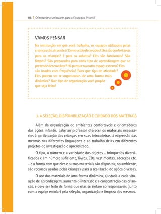 96 I Orientações curriculares para a Educação Infantil
3. A SELEÇÃO, DISPONIBILIZAÇÃO E CUIDADO DOS MATERIAIS
Além da organização de ambientes confortáveis e orientadores
das ações infantis, cabe ao professor oferecer os materiais necessá-
rios à participação das crianças em suas brincadeiras, à expressão das
mesmas nas diferentes linguagens e ao trabalho delas em diferentes
projetos de investigação e aprendizado.
O tipo, o número e a variedade dos objetos – brinquedos diversi-
ficados e em número suficiente, livros, CDs, vestimentas, adereços etc.
- e a forma com que eles e outros materiais são dispostos, no ambiente,
são recursos usados pelas crianças para a realização de ações diversas.
O uso dos materiais de uma forma dinâmica, ajustada a cada situ-
ação de aprendizagem, aumenta o interesse e a concentração das crian-
ças, e deve ser feito de forma que elas se sintam corresponsáveis (junto
com a equipe escolar) pela seleção, organização e limpeza dos mesmos.
VAMOS PENSAR
Na instituição em que você trabalha, os espaços utilizados pelas
criançassãoatraentes?Comoestãodecorados?Elessãoconfortáveis
para as crianças? E para os adultos? Eles são funcionais? São
limpos? São preparados para cada tipo de aprendizagem que se
pretendedesenvolver?Háparqueououtroespaçoexterno?Eles
são usados com frequência? Para que tipo de atividade?
Eles podem ser re-organizados de uma forma mais
dinâmica? Que tipo de organização você propõe
que seja feito?
 