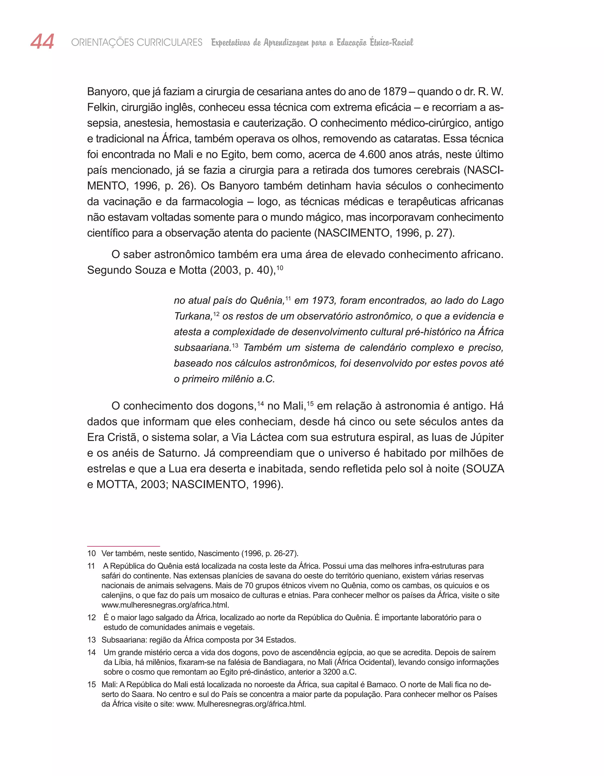 44   ORIENTAÇÕES CURRICULARES Expectativas de Aprendizagem para a Educação Étnico-Racial



        Banyoro, que já faziam a cirurgia de cesariana antes do ano de 1879 – quando o dr. R. W.
        Felkin, cirurgião inglês, conheceu essa técnica com extrema eficácia – e recorriam a as-
        sepsia, anestesia, hemostasia e cauterização. O conhecimento médico-cirúrgico, antigo
        e tradicional na África, também operava os olhos, removendo as cataratas. Essa técnica
        foi encontrada no Mali e no Egito, bem como, acerca de 4.600 anos atrás, neste último
        país mencionado, já se fazia a cirurgia para a retirada dos tumores cerebrais (NASCI-
        MENTO, 1996, p. 26). Os Banyoro também detinham havia séculos o conhecimento
        da vacinação e da farmacologia – logo, as técnicas médicas e terapêuticas africanas
        não estavam voltadas somente para o mundo mágico, mas incorporavam conhecimento
        científico para a observação atenta do paciente (NASCIMENTO, 1996, p. 27).
            O saber astronômico também era uma área de elevado conhecimento africano.
        Segundo Souza e Motta (2003, p. 40),10

                                 no atual país do Quênia,11 em 1973, foram encontrados, ao lado do Lago
                                 Turkana,12 os restos de um observatório astronômico, o que a evidencia e
                                 atesta a complexidade de desenvolvimento cultural pré-histórico na África
                                 subsaariana.13 Também um sistema de calendário complexo e preciso,
                                 baseado nos cálculos astronômicos, foi desenvolvido por estes povos até
                                 o primeiro milênio a.C.

             O conhecimento dos dogons,14 no Mali,15 em relação à astronomia é antigo. Há
        dados que informam que eles conheciam, desde há cinco ou sete séculos antes da
        Era Cristã, o sistema solar, a Via Láctea com sua estrutura espiral, as luas de Júpiter
        e os anéis de Saturno. Já compreendiam que o universo é habitado por milhões de
        estrelas e que a Lua era deserta e inabitada, sendo refletida pelo sol à noite (SOUZA
        e MOTTA, 2003; NASCIMENTO, 1996).




        10 Ver também, neste sentido, Nascimento (1996, p. 26-27).
        11 A República do Quênia está localizada na costa leste da África. Possui uma das melhores infra-estruturas para
           safári do continente. Nas extensas planícies de savana do oeste do território queniano, existem várias reservas
           nacionais de animais selvagens. Mais de 70 grupos étnicos vivem no Quênia, como os cambas, os quicuios e os
           calenjins, o que faz do país um mosaico de culturas e etnias. Para conhecer melhor os países da África, visite o site
           www.mulheresnegras.org/africa.html.
        12 É o maior lago salgado da África, localizado ao norte da República do Quênia. É importante laboratório para o
           estudo de comunidades animais e vegetais.
        13 Subsaariana: região da África composta por 34 Estados.
        14 Um grande mistério cerca a vida dos dogons, povo de ascendência egípcia, ao que se acredita. Depois de saírem
           da Líbia, há milênios, fixaram-se na falésia de Bandiagara, no Mali (África Ocidental), levando consigo informações
           sobre o cosmo que remontam ao Egito pré-dinástico, anterior a 3200 a.C.
        15 Mali: A República do Mali está localizada no noroeste da África, sua capital é Bamaco. O norte de Mali fica no de-
           serto do Saara. No centro e sul do País se concentra a maior parte da população. Para conhecer melhor os Países
           da África visite o site: www. Mulheresnegras.org/áfrica.html.
 